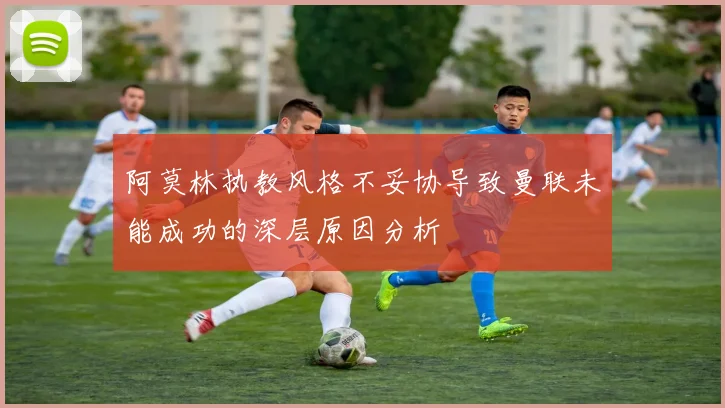 阿莫林执教风格不妥协导致曼联未能成功的深层原因分析