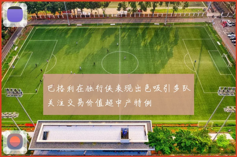 巴格利在独行侠表现出色吸引多队关注交易价值超中产特例