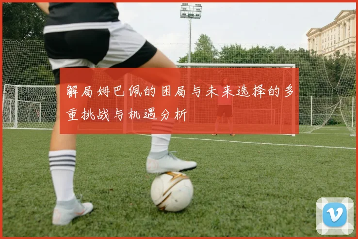 解局姆巴佩的困局与未来选择的多重挑战与机遇分析