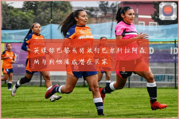 英媒称巴黎或将放行巴尔科拉阿森纳与利物浦成潜在买家
