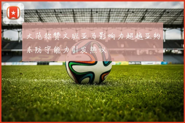 大范称赞文班亚马影响力超越亚约东防守能力引发热议