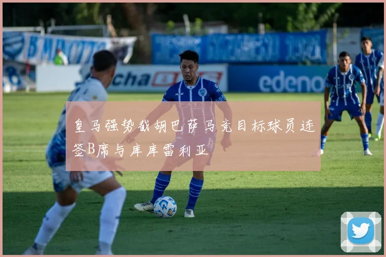 皇马强势截胡巴萨马竞目标球员连签B席与库库雷利亚