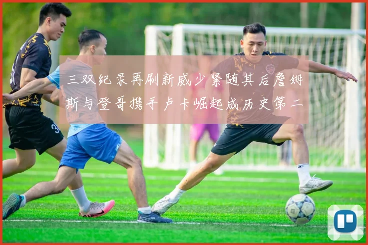 三双纪录再刷新威少紧随其后詹姆斯与登哥携手卢卡崛起成历史第二