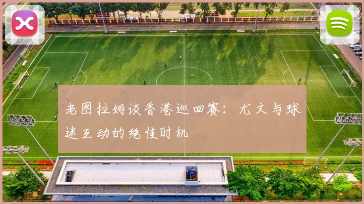 老图拉姆谈香港巡回赛：尤文与球迷互动的绝佳时机