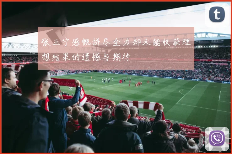 张玉宁感慨拼尽全力却未能收获理想结果的遗憾与期待